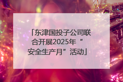 东津国投子公司联合开展2025年“安全生产月”活动